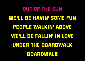 OUT OF THE SUN
WE'LL BE HAUIN' SOME FUN
PEOPLE WALKIN' ABOVE
WE'LL BE FALLIN' IN LOVE
UNDER THE BOARDWALK
BOARDWALK