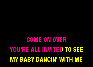 COME ON OVER
YOU'RE ALL INVITED TO SEE
MY BABY DANCIN' WITH ME