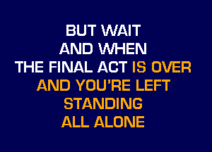 BUT WAIT
AND WHEN
THE FINAL ACT IS OVER
AND YOU'RE LEFT
STANDING
ALL ALONE