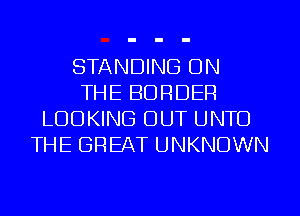 STANDING ON
THE BORDER
LOOKING OUT UNTO
THE GREAT UNKNOWN
