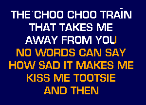 THECHOO CHOU TRAIN
THAT TAKES ME
AWAY FROM YOU
N0 WORDS CAN SAY
HOW SAD IT MAKES ME
KISS ME TOOTSIE
AND THEN