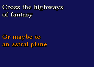Cross the highways
of fantasy

Or maybe to
an astral plane