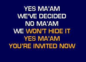 YES MA'AM
WEVE DECIDED
N0 MA'AM
WE WONT HIDE IT
YES MA'AM
YOU'RE INVITED NOW