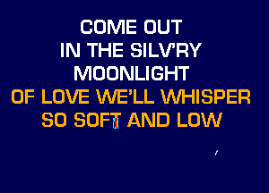 COME OUT
IN THE SILVRY
MOONLIGHT
OF LOVE WE'LL VVHISPER
SO SOFTT AND LOW

I