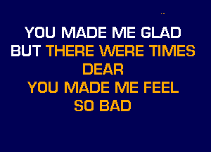 YOU MADE ME GLAD
BUT THERE WERE TIMES
DEAR
YOU MADE ME FEEL
SO BAD