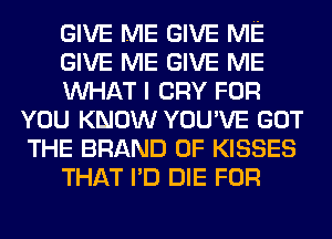 GIVE ME GIVE ME
GIVE ME GIVE ME
MIHAT I CRY FOR
YOU KNOW YOU'VE GOT
THE BRAND OF KISSES
THAT I'D DIE FOR