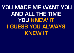 YOU MADE ME WANT YOU
AND ALL THE TIME
YOU KNEW IT
I GUESS YOU ALWAYS
KNEW IT