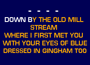DOWN BY THE OLD MILL
STREAM
WHERE I FIRST MET YOU

WITH YOUR EYES 0F BLUE
DRESSED IN GINGHAM T00