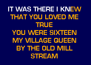 IT WAS THERE I KNEW
THAT YOU LOVED ME
TRUE
YOU WERE SIXTEEN
MY VILLAGE QUEEN
BY THE OLD MILL
STREAM