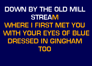 DOWN BY THE OLD MILL
STREAM
WHERE I FIRST MET YOU
WITH YOUR EYES 0F BLUE
DRESSED IN GINGHAM
T00