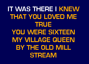 IT WAS THERE I KNEW
THAT YOU LOVED ME
TRUE
YOU WERE SIXTEEN
MY VILLAGE QUEEN
BY THE OLD MILL
STREAM