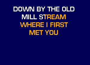 DOWN BY THE OLD
MILL STREAM
WHERE I FIRST

MET YOU