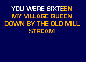 YOU WERE SIXTEEN
MY VILLAGE QUEEN
DOWN BY THE OLD MILL
STREAM