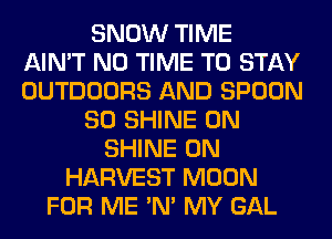 SNOW TIME
AIN'T N0 TIME TO STAY
OUTDOORS AND SPOON
SO SHINE 0N
SHINE 0N
HARVEST MOON
FOR ME 'N' MY GAL