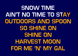 SNOW TIME
AIN'T N0 TIME TO STAY
OUTDOORS AND SPOON
SO SHINE 0N
SHINE 0N
HARVEST MOON
FOR ME 'N' MY GAL