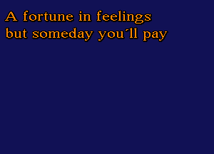 A fortune in feelings
but someday you'll pay