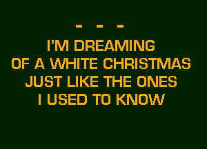 I'M DREAMING
OF A WHITE CHRISTMAS
JUST LIKE THE ONES
I USED TO KNOW