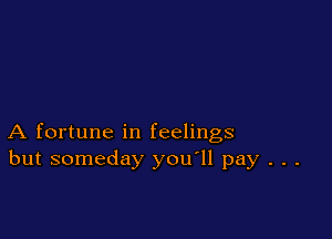 A fortune in feelings
but someday you'll pay . . .