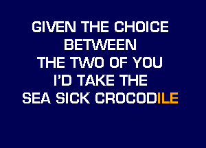 GIVEN THE CHOICE
BETWEEN
THE TWO OF YOU
I'D TAKE THE
SEA SICK CROCODILE