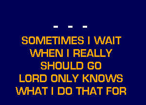 SOMETIMES I WAIT
WHEN I REALLY
SHOULD G0
LORD ONLY KNOWS
WHAT I DO THAT FOR