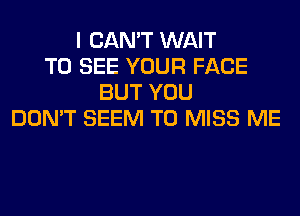 I CAN'T WAIT
TO SEE YOUR FACE
BUT YOU
DON'T SEEM TO MISS ME