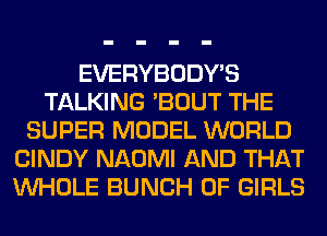 EVERYBODY'S
TALKING 'BOUT THE
SUPER MODEL WORLD
CINDY NAOMI AND THAT
WHOLE BUNCH OF GIRLS