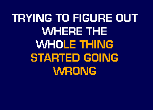 TRYING TO FIGURE OUT
WHERE THE
WHOLE THING
STARTED GOING
WRONG