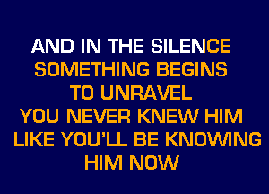 AND IN THE SILENCE
SOMETHING BEGINS
T0 UNRAVEL
YOU NEVER KNEW HIM
LIKE YOU'LL BE KNOUVING
HIM NOW