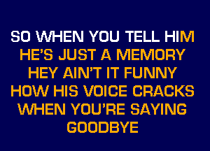 SO WHEN YOU TELL HIM
HE'S JUST A MEMORY
HEY AIN'T IT FUNNY
HOW HIS VOICE CRACKS
WHEN YOU'RE SAYING
GOODBYE