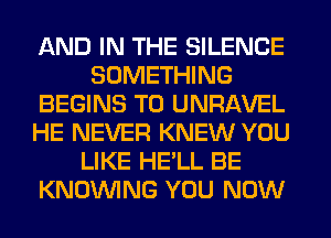 AND IN THE SILENCE
SOMETHING
BEGINS T0 UNRAVEL
HE NEVER KNEW YOU
LIKE HE'LL BE
KNOUVING YOU NOW