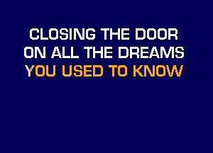 CLOSING THE DOOR
ON ALL THE DREAMS
YOU USED TO KNOW
