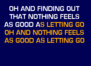 0H AND FINDING OUT

THAT NOTHING FEELS
AS GOOD AS LETTING GO
0H AND NOTHING FEELS
AS GOOD AS LETTING GO