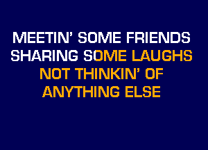 MEETIN' SOME FRIENDS
SHARING SOME LAUGHS
NOT THINKIM 0F
ANYTHING ELSE
