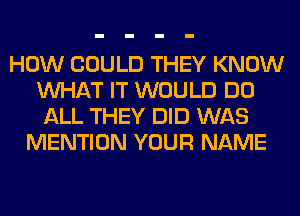 HOW COULD THEY KNOW
WHAT IT WOULD DO
ALL THEY DID WAS
MENTION YOUR NAME