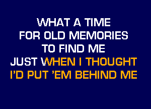 WHAT A TIME
FOR OLD MEMORIES
TO FIND ME
JUST WHEN I THOUGHT
I'D PUT 'EM BEHIND ME