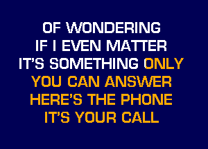 0F WDNDERING
IF I EVEN MATTER
IT'S SOMETHING ONLY
YOU CAN ANSWER
HERE'S THE PHONE
ITS YOUR CALL