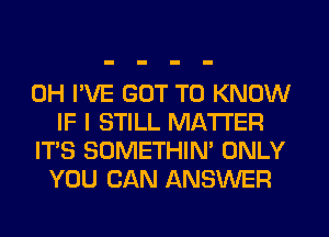 0H I'VE GOT TO KNOW
IF I STILL MATTER

ITS SOMETHIN' ONLY
YOU CAN ANSWER