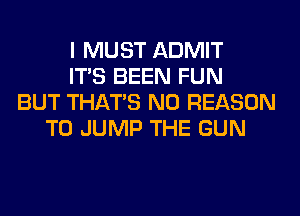 I MUST ADMIT
ITS BEEN FUN
BUT THAT'S N0 REASON
TO JUMP THE GUN