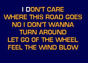 I DON'T CARE
WHERE THIS ROAD GOES
NO I DON'T WANNA
TURN AROUND
LET GO OF THE WHEEL
FEEL THE WIND BLOW