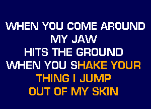 VUHEN YOU COME AROUND
MY JAW
HITS THE GROUND
WHEN YOU SHAKE YOUR
THING I JUMP
OUT OF MY SKIN