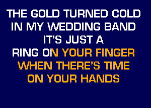 THE GOLD TURNED COLD
IN MY WEDDING BAND
ITS JUST A
RING ON YOUR FINGER
WHEN THERE'S TIME
ON YOUR HANDS