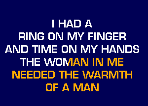 I HAD A
RING ON MY FINGER
AND TIME ON MY HANDS
THE WOMAN IN ME
NEEDED THE WARMTH
OF A MAN