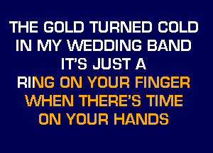 THE GOLD TURNED COLD
IN MY WEDDING BAND
ITS JUST A
RING ON YOUR FINGER
WHEN THERE'S TIME
ON YOUR HANDS