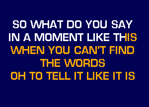 SO WHAT DO YOU SAY
IN A MOMENT LIKE THIS
WHEN YOU CAN'T FIND

THE WORDS
0H TO TELL IT LIKE IT IS
