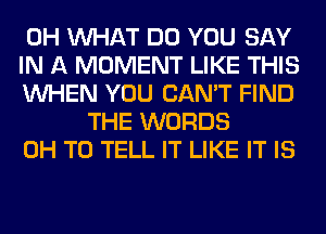 0H WHAT DO YOU SAY

IN A MOMENT LIKE THIS

WHEN YOU CAN'T FIND
THE WORDS

0H TO TELL IT LIKE IT IS