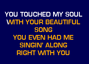 YOU TOUCHED MY SOUL
WITH YOUR BEAUTIFUL
SONG
YOU EVEN HAD ME
SINGIM ALONG
RIGHT WITH YOU