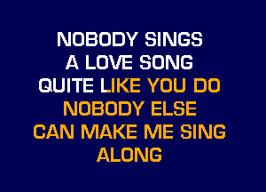 NOBODY SINGS
A LOVE SONG
QUITE LIKE YOU DO
NOBODY ELSE
CAN MAKE ME SING
ALONG