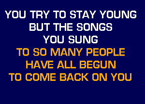 YOU TRY TO STAY YOUNG
BUT THE SONGS
YOU SUNG
T0 SO MANY PEOPLE
HAVE ALL BEGUN
TO COME BACK ON YOU