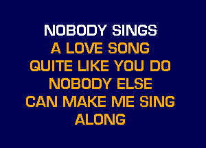 NOBODY SINGS
A LOVE SONG
QUITE LIKE YOU DO
NOBODY ELSE
CAN MAKE ME SING
ALONG