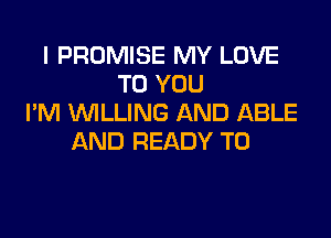 l PROMISE MY LOVE
TO YOU
I'M WILLING AND ABLE

AND READY TO